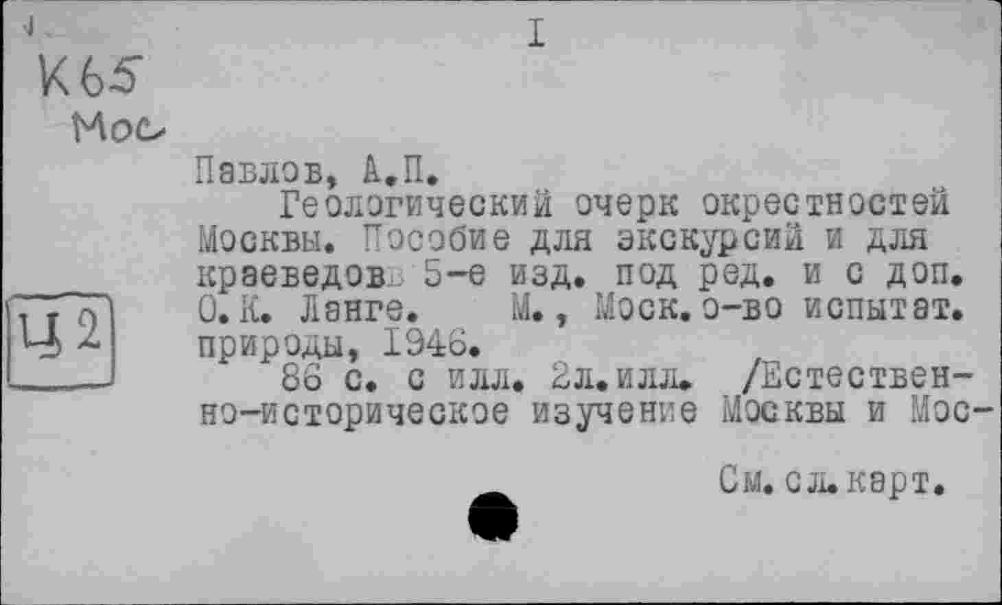 ﻿J	I
К 65
Moo
Павлов, А.П.
Геологический очерк окрестностей Москвы. Пособие для экскурсий и для краеведов 5-е изд. под ред. и с доп.
. т7) 1	0. К. Ланге. М., Моск, о-во испытат.
Ч природы, 1946.
____J 86 с. с илл. 2л.илл» /Естественно-историческое изучение Москвы и Мос-
См. с л. карт.